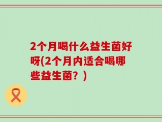 2个月喝什么益生菌好呀(2个月内适合喝哪些益生菌？)