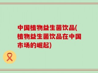中国植物益生菌饮品(植物益生菌饮品在中国市场的崛起)