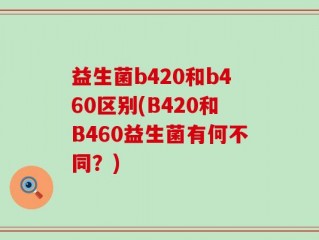 益生菌b420和b460区别(B420和B460益生菌有何不同？)