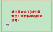 益生菌太火了(益生菌大热！学会科学选择タ良方)