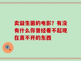 卖益生菌的电影？有没有什么你曾经看不起现在离不开的东西 