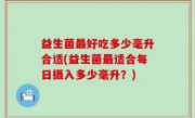 益生菌最好吃多少毫升合适(益生菌最适合每日摄入多少毫升？)