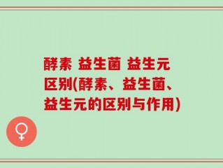 酵素 益生菌 益生元区别(酵素、益生菌、益生元的区别与作用)