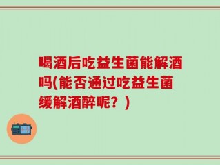 喝酒后吃益生菌能解酒吗(能否通过吃益生菌缓解酒醉呢？)