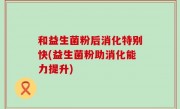 和益生菌粉后消化特别快(益生菌粉助消化能力提升)