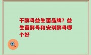 干酵母益生菌品牌？益生菌酵母和安琪酵母哪个好