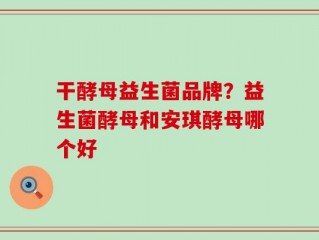 干酵母益生菌品牌？益生菌酵母和安琪酵母哪个好