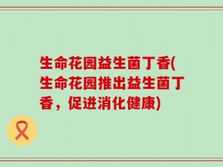 生命花园益生菌丁香(生命花园推出益生菌丁香，促进消化健康)