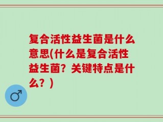 复合活性益生菌是什么意思(什么是复合活性益生菌？关键特点是什么？)