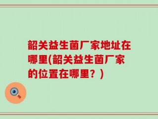 韶关益生菌厂家地址在哪里(韶关益生菌厂家的位置在哪里？)