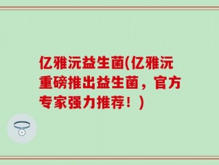 亿雅沅益生菌(亿雅沅重磅推出益生菌，官方专家强力推荐！)
