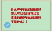 什么牌子的益生菌最好婴儿可以吃(推荐给宝宝吃的最好的益生菌牌子是什么？)