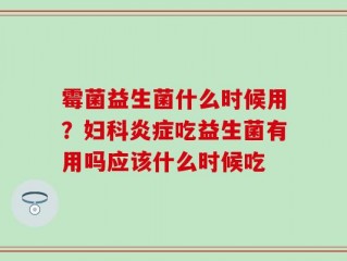 霉菌益生菌什么时候用？妇科炎症吃益生菌有用吗应该什么时候吃