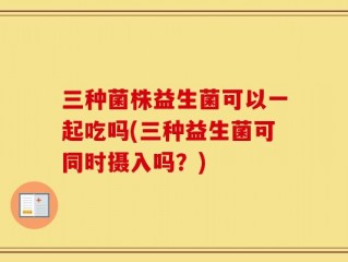 三种菌株益生菌可以一起吃吗(三种益生菌可同时摄入吗？)
