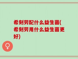 希刻劳配什么益生菌(希刻劳用什么益生菌更好)