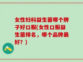 女性妇科益生菌哪个牌子好口服(女性口服益生菌排名，哪个品牌最好？)