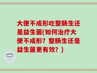 大便不成形吃整肠生还是益生菌(如何治疗大便不成形？整肠生还是益生菌更有效？)