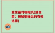 益生菌对咽喉炎(益生菌：缓解咽喉炎的有效选择)