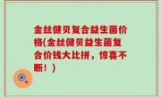 金丝健贝复合益生菌价格(金丝健贝益生菌复合价钱大比拼，惊喜不断！)