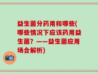益生菌分药用和哪些(哪些情况下应该药用益生菌？——益生菌应用场合解析)