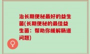 治长期便秘最好的益生菌(长期便秘的最佳益生菌：帮助你缓解肠道问题)