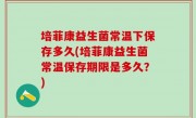 培菲康益生菌常温下保存多久(培菲康益生菌常温保存期限是多久？)
