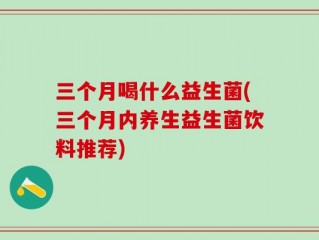 三个月喝什么益生菌(三个月内养生益生菌饮料推荐)