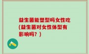 益生菌能塑型吗女性吃(益生菌对女性体型有影响吗？)