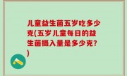 儿童益生菌五岁吃多少克(五岁儿童每日的益生菌摄入量是多少克？)