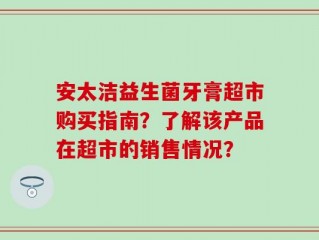 安太洁益生菌牙膏超市购买指南？了解该产品在超市的销售情况？