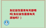 鱼缸益生菌用每天都喂吗(鱼缸益生菌需每天添加吗？)