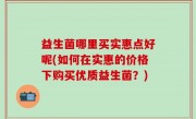 益生菌哪里买实惠点好呢(如何在实惠的价格下购买优质益生菌？)