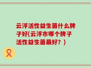 云浮活性益生菌什么牌子好(云浮市哪个牌子活性益生菌最好？)