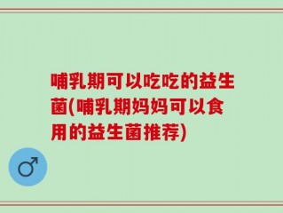 哺乳期可以吃吃的益生菌(哺乳期妈妈可以食用的益生菌推荐)