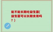 能不能长期吃益生菌(益生菌可以长期食用吗？)