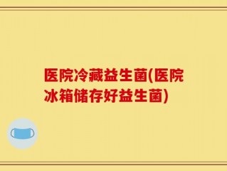 医院冷藏益生菌(医院冰箱储存好益生菌)