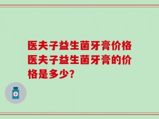 医夫子益生菌牙膏价格医夫子益生菌牙膏的价格是多少？