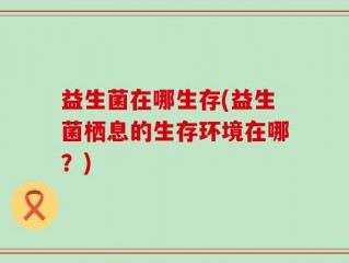 益生菌在哪生存(益生菌栖息的生存环境在哪？)
