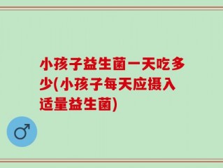 小孩子益生菌一天吃多少(小孩子每天应摄入适量益生菌)