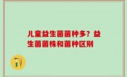 儿童益生菌菌种多？益生菌菌株和菌种区别