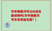 孕早期腹泻可以吃益生菌调理吗(孕早期腹泻可否食用益生菌？)
