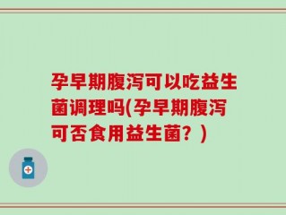 孕早期腹泻可以吃益生菌调理吗(孕早期腹泻可否食用益生菌？)