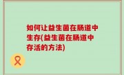 如何让益生菌在肠道中生存(益生菌在肠道中存活的方法)