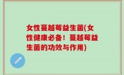 女性蔓越莓益生菌(女性健康必备！蔓越莓益生菌的功效与作用)