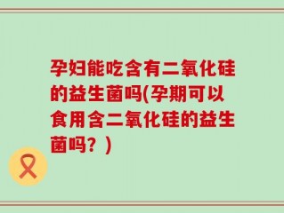 孕妇能吃含有二氧化硅的益生菌吗(孕期可以食用含二氧化硅的益生菌吗？)
