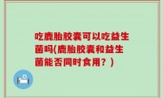 吃鹿胎胶囊可以吃益生菌吗(鹿胎胶囊和益生菌能否同时食用？)