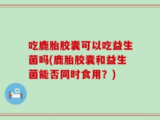吃鹿胎胶囊可以吃益生菌吗(鹿胎胶囊和益生菌能否同时食用？)