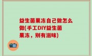 益生菌果冻自己做怎么做(手工DIY益生菌果冻，别有滋味)