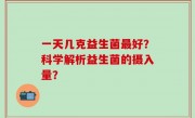 一天几克益生菌最好？科学解析益生菌的摄入量？