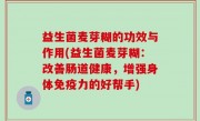 益生菌麦芽糊的功效与作用(益生菌麦芽糊：改善肠道健康，增强身体免疫力的好帮手)